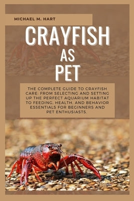 Crayfish as Pet: The Complete Guide to Crayfish Care: From Selecting and Setting Up the Perfect Aquarium Habitat to Feeding, Health, An by M. Hart, Michael