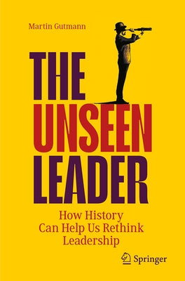 The Unseen Leader: How History Can Help Us Rethink Leadership by Gutmann, Martin