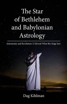 The Star of Bethlehem and Babylonian Astrology: Astronomy and Revelation Reveal What the Magi Saw by Kihlman, Dag