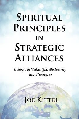 Spiritual Principles in Strategic Alliances: Transform Status Quo Mediocrity into Greatness by Kittel, Joe