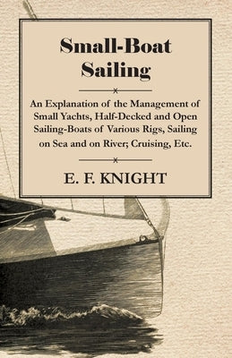 Small-Boat Sailing - An Explanation of the Management of Small Yachts, Half-Decked and Open Sailing-Boats of Various Rigs, Sailing on Sea and on River by Knight, E. F.