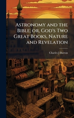 Astronomy and the Bible; or, God's Two Great Books, Nature and Revelation by Burton, Charles J.