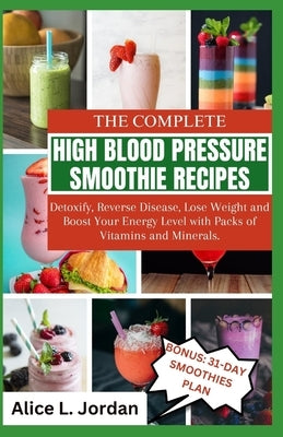 The Complete High Blood Pressure Smoothie Recipes for Seniors: Detoxify, Reverse Disease, Lose Weight and Boost Your Energy Level with Packs of Vitami by L. Jordan, Alice