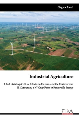 Industrial Agriculture: I. Industrial Agriculture Effects on Humans and the Environment II. Converting a NJ Crop Farm to Renewable Energy by Awad, Nagwa