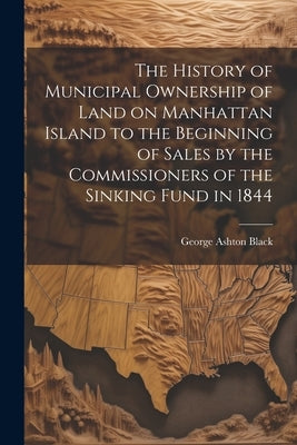 The History of Municipal Ownership of Land on Manhattan Island to the Beginning of Sales by the Commissioners of the Sinking Fund in 1844 by Black, George Ashton
