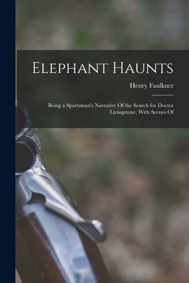 Elephant Haunts: Being a Sportsman's Narrative Of the Search for Doctor Livingstone, With Scenes Of by Faulkner, Henry
