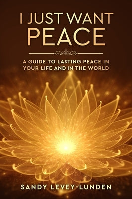 I Just Want Peace: A Guide To Lasting Peace In Your Life And In The World by Levey-Lunden, Sandy