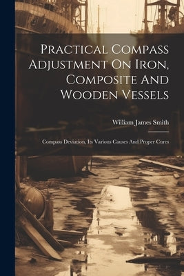 Practical Compass Adjustment On Iron, Composite And Wooden Vessels: Compass Deviation, Its Various Causes And Proper Cures by Smith, William James