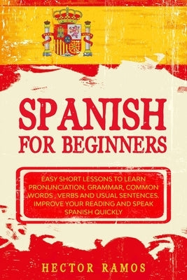Spanish for Beginners: Easy Short Lessons to Learn Pronunciation, Grammar, Common Words, Verbs and Usual Sentences. Improve Your Reading and by Ramos, Hector