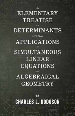 An Elementary Treatise on Determinants - With Their Applications to Simultaneous Linear Equations and Algebraical Geometry by Dodgson, Charles L.