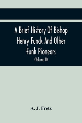 A Brief History Of Bishop Henry Funck And Other Funk Pioneers, And A Complete Genealogical Family Register, With Biographies Of Their Descendants From by J. Fretz, A.