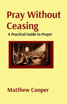 Pray Without Ceasing: A Practical Guide to Prayer: A Practical Guide to Prayer: A Practical Guide to Prayer: A Practical Guide to Prayer by Cooper, Matthew