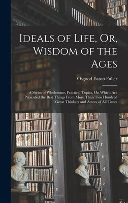 Ideals of Life, Or, Wisdom of the Ages: A Series of Wholesome, Practical Topics, On Which Are Presented the Best Things From More Than Two Hundred Gre by Fuller, Osgood Eaton