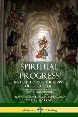 Spiritual Progress: Instructions in the Divine Life of the Soul, A Collection of Five Essays by Three Great Religious Thinkers by Fénelon, François