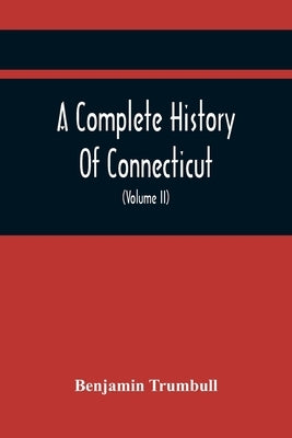 A Complete History Of Connecticut, Civil And Ecclesiastical, From The Emigration Of Its First Planters, From England, In The Year 1630, To The Year 17 by Trumbull, Benjamin