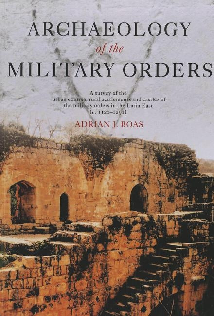 Archaeology of the Military Orders: A Survey of the Urban Centres, Rural Settlements and Castles of the Military Orders in the Latin East (C.1120-1291 by Boas, Adrian