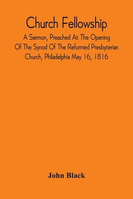 Church Fellowship; A Sermon, Preached At The Opening Of The Synod Of The Reformed Presbyterian Church, Philadelphia May 16, 1816 by Black, John