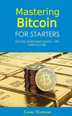 Mastering Bitcoin for Starters: Bitcoin Investment Basics - Tips for Success by Watson, Leon