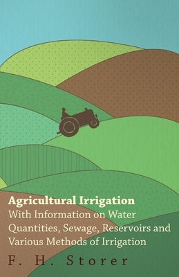 Agricultural Irrigation - With Information on Water Quantities, Sewage, Reservoirs and Various Methods of Irrigation by Storer, F. H.