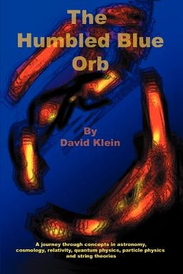 The Humbled Blue Orb: A journey through concepts in astronomy, cosmology, relativity, quantum physics, particle physics and string theories by Klein, David