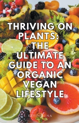 Thriving on Plants: The Ultimate Guide to an Organic Vegan Lifestyle by Luna, Kevin
