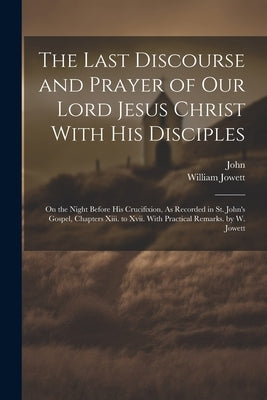 The Last Discourse and Prayer of Our Lord Jesus Christ With His Disciples: On the Night Before His Crucifixion, As Recorded in St. John's Gospel, Chap by John