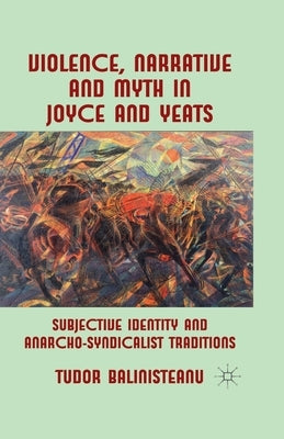 Violence, Narrative and Myth in Joyce and Yeats: Subjective Identity and Anarcho-Syndicalist Traditions by Balinisteanu, T.