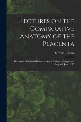 Lectures on the Comparative Anatomy of the Placenta: First Series: Delivered Before the Royal College of Surgeons of England, June, 1875 by Turner, Wm (William)