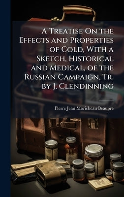 A Treatise On the Effects and Properties of Cold, With a Sketch, Historical and Medical, of the Russian Campaign, Tr. by J. Clendinning by Moricheau-Beauprã(c), Pierre Jean