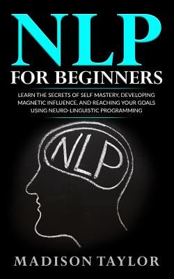NLP For Beginners: Learn The Secrets Of Self Mastery, Developing Magnetic Influence And Reaching Your Goals Using Neuro-Linguistic Progra by Taylor, Madison