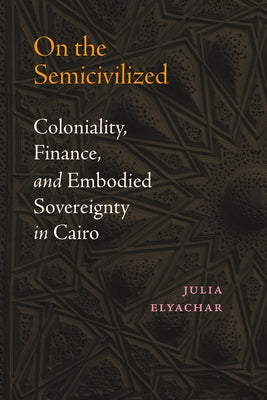 On the Semicivilized: Coloniality, Finance, and Embodied Sovereignty in Cairo by Elyachar, Julia
