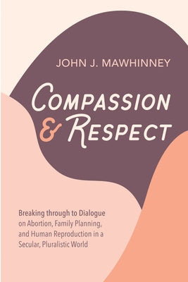 Compassion and Respect: Breaking Through to Dialogue on Abortion, Family Planning, and Human Reproduction in a Secular, Pluralistic World by Mawhinney, John J.