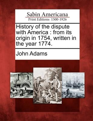 History of the Dispute with America: From Its Origin in 1754, Written in the Year 1774. by Adams, John