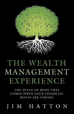 The Wealth Management Experience: The Peace Of Mind That Comes When Your Financial Roots Are Strong by Hatton, Jim