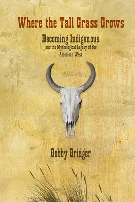 Where the Tall Grass Grows: Becoming Indigenous and the Mythological Legacy of the American West by Bridger, Bobby
