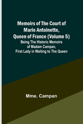 Memoirs of the Court of Marie Antoinette, Queen of France (Volume 5); Being the Historic Memoirs of Madam Campan, First Lady in Waiting to the Queen by Campan, Mme