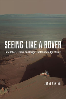 Seeing Like a Rover: How Robots, Teams, and Images Craft Knowledge of Mars by Vertesi, Janet