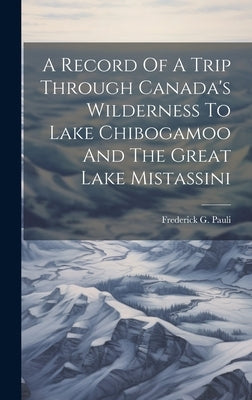 A Record Of A Trip Through Canada's Wilderness To Lake Chibogamoo And The Great Lake Mistassini by Pauli, Frederick G.
