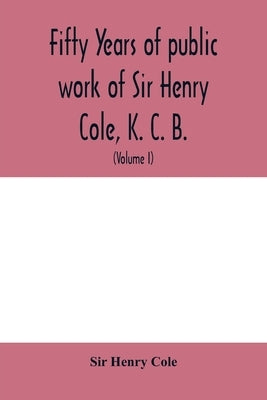 Fifty years of public work of Sir Henry Cole, K. C. B., accounted for in his deeds, speeches and writings (Volume I) by Henry Cole