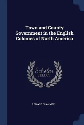 Town and County Government in the English Colonies of North America by Channing, Edward