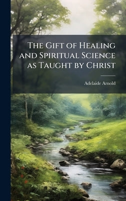The Gift of Healing and Spiritual Science as Taught by Christ by Arnold, Adelaide 1868-