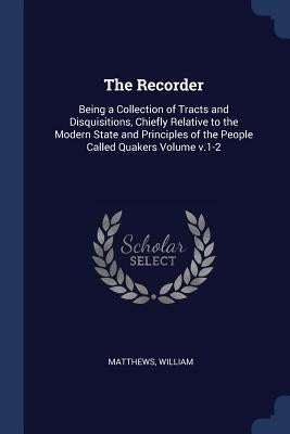 The Recorder: Being a Collection of Tracts and Disquisitions, Chiefly Relative to the Modern State and Principles of the People Called Quakers Volume by William, Matthews