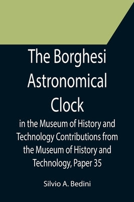 The Borghesi Astronomical Clock in the Museum of History and Technology Contributions from the Museum of History and Technology, Paper 35 by A. Bedini, Silvio