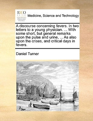 A Discourse Concerning Fevers. in Two Letters to a Young Physician. ... with Some Short, But General Remarks Upon the Pulse and Urine, ... as Also Upo by Turner, Daniel