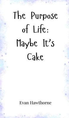 The Purpose of Life: Maybe It's Cake by Hawthorne, Evan