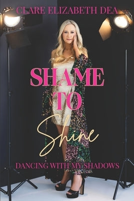 Shame to Shine: Dancing with my shadows by Dea, Clare Elizabeth