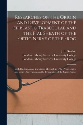 Researches on the Origin and Development of the Epiblastic Trabeculae and the Pial Sheath of the Optic Nerve of the Frog [electronic Resource]: With I by Gradon, J. T.