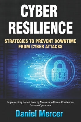 Cyber Resilience: Strategies to Prevent Downtime from Cyber Attacks: Implementing Robust Security Measures to Ensure Continuous Business Operations by Mercer, Daniel