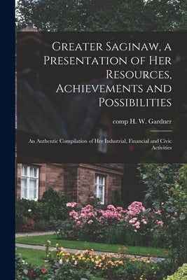 Greater Saginaw, a Presentation of Her Resources, Achievements and Possibilities: an Authentic Compilation of Her Industrial, Financial and Civic Acti by Gardner, H. W. Comp