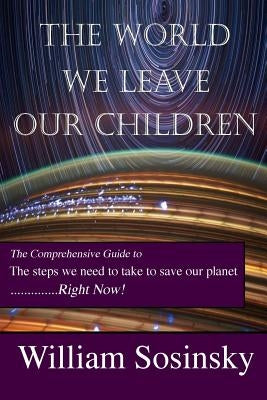 The World We Leave Our Children: The Comprehensive Guide to the Steps We Need to Take to Save Our Planet Right Now! by Sosinsky, William
